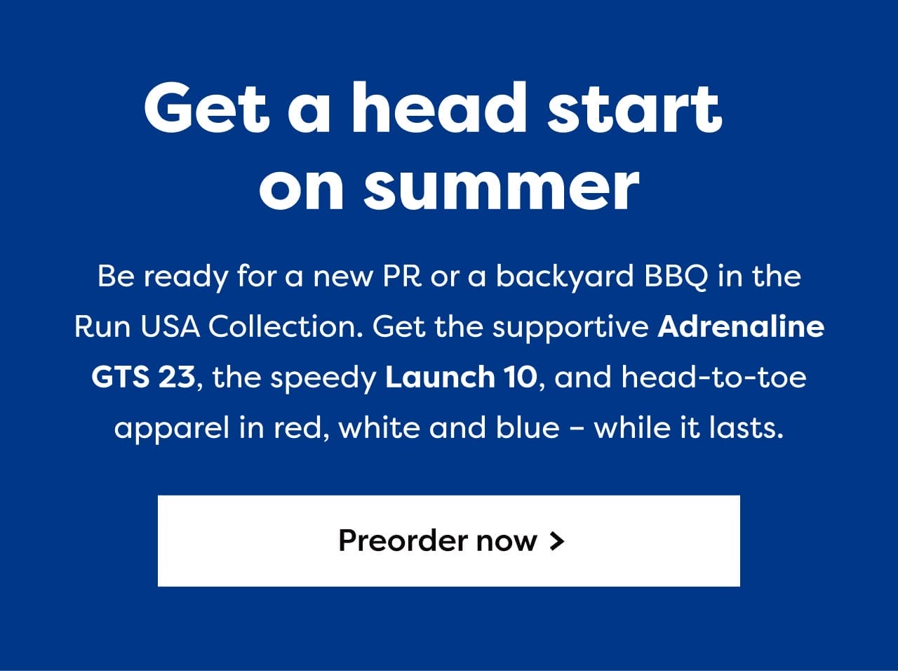 Get a head start on summer | Be ready for a new PR or a backyard BBQ in the Run USA Collection. Get the supportive Adrenaline GTS 23, the speedy Launch 10, and head-to-toe apparel in red, white and blue - while it lasts. | Preorder now >