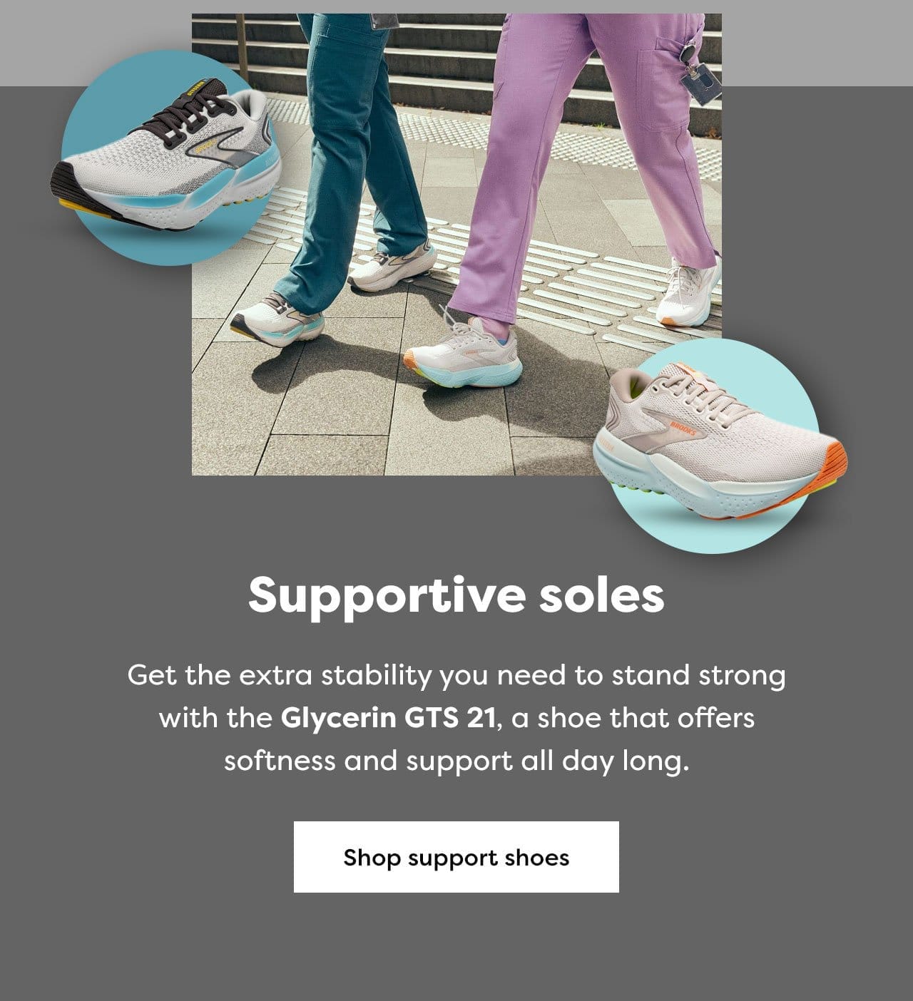 Supportive soles Get the extra stability you need to stand strong with the Glycerin GTS 21, a shoe that offers softness and support all day long. Shop support shoes