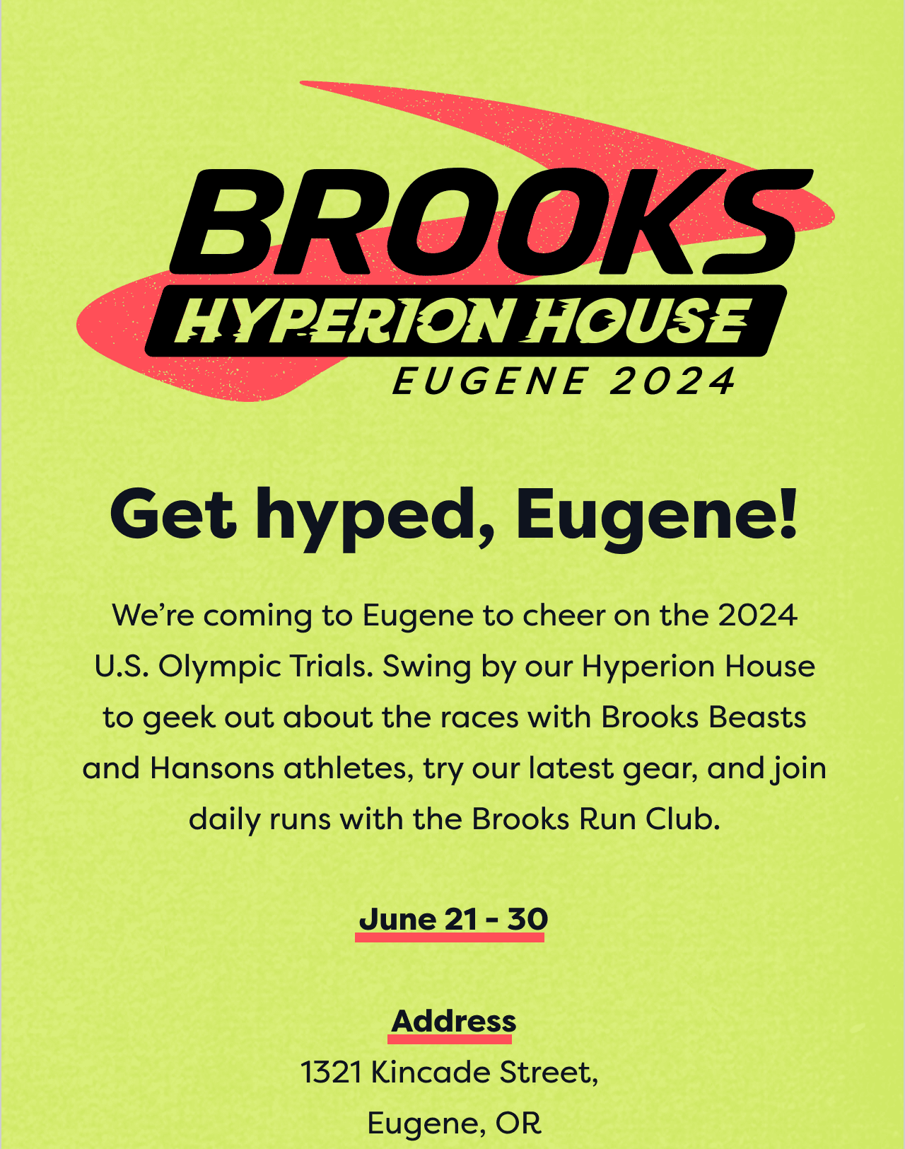 Get hyped, Engene! | We're coming to Engene to cheer on the 2024 U.S Olympic Trials. Swing by our Hyperion House to geek out about the races with Brooks Beasts and Hansons athletes, try our latest gear, and join daily runs with the Brooks Run Club. | June 21 - 30 | Address 1321 Kincade Street, Eugene, OR