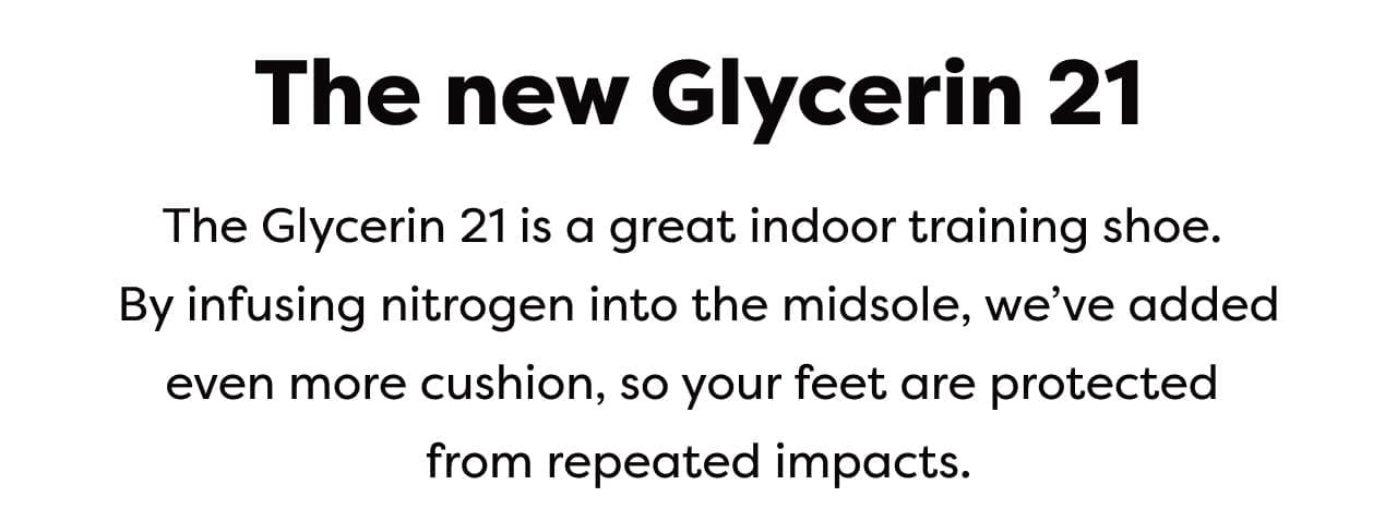 The Glycerin 21 is a great indoor training shoe. By infusing nitrogen into the midsole, we've added even more cushion, so your feet are protect from repeated impacts.