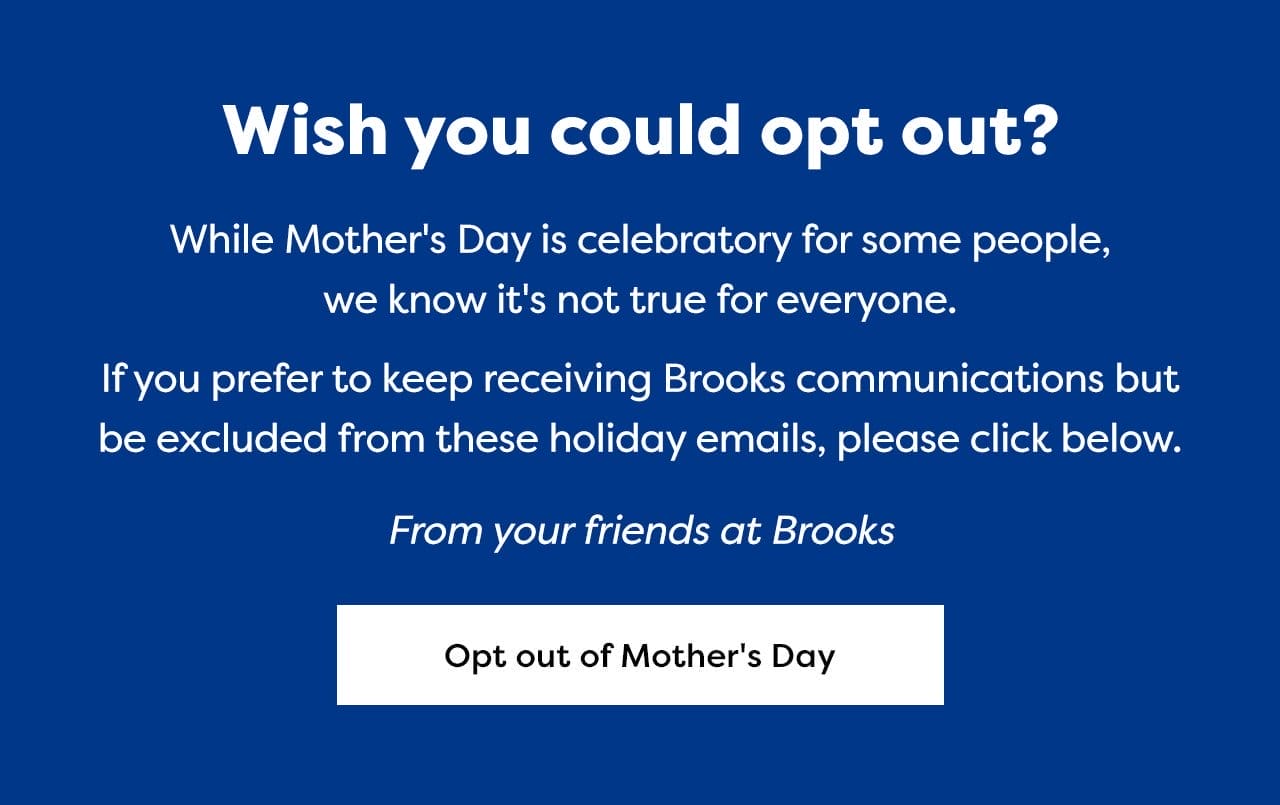 Wish you could opt out? | While Mother's Day is celebratory for some people, we know it's not true for everyone. | If you prefer to keep receiving Brooks communications but be excluded from these holiday emails, please click below. | From your friends at Brooks | Opt out of Mother's Day