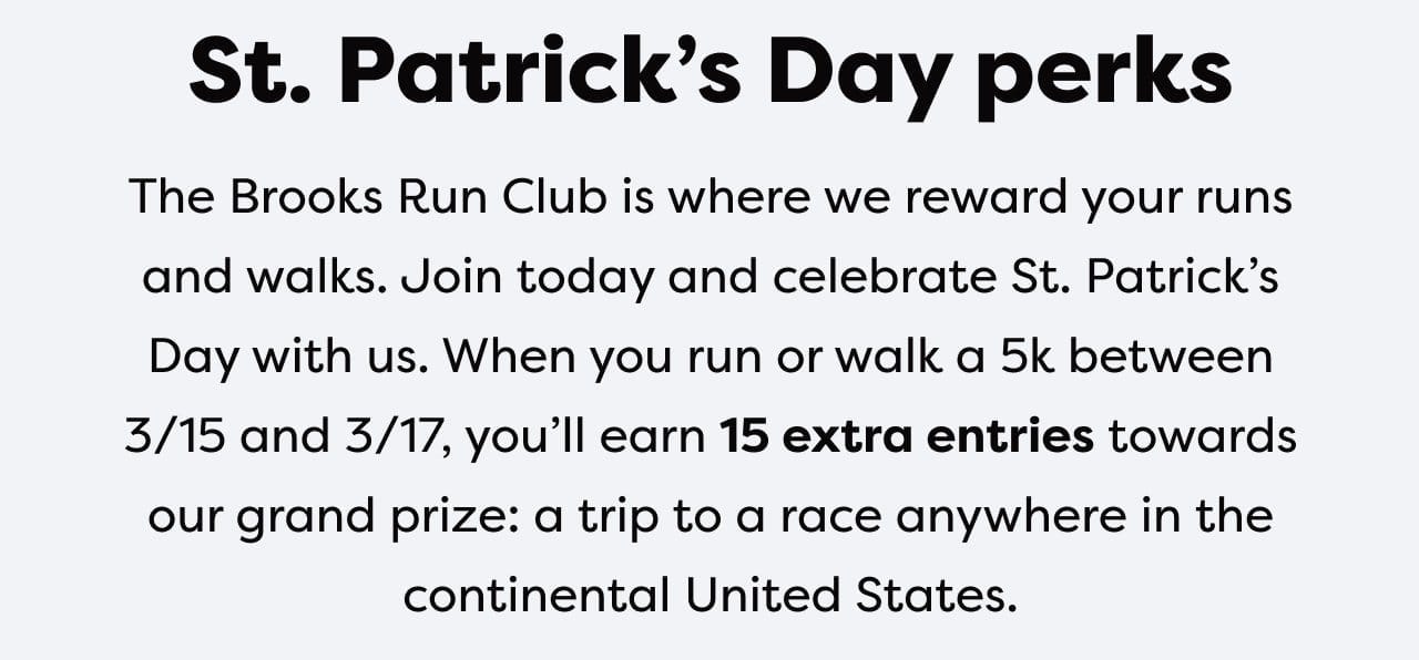St. Patrick’s Day perks │ The Brooks Run Club is where we reward your runs and walks. Join today and celebrate St. Patrick’s Day with us. When you run or walk a 5k between 3/15 and 3/17, you’ll earn 15 extra entries towards our grand prize: a trip to race anywhere in the continental United States.