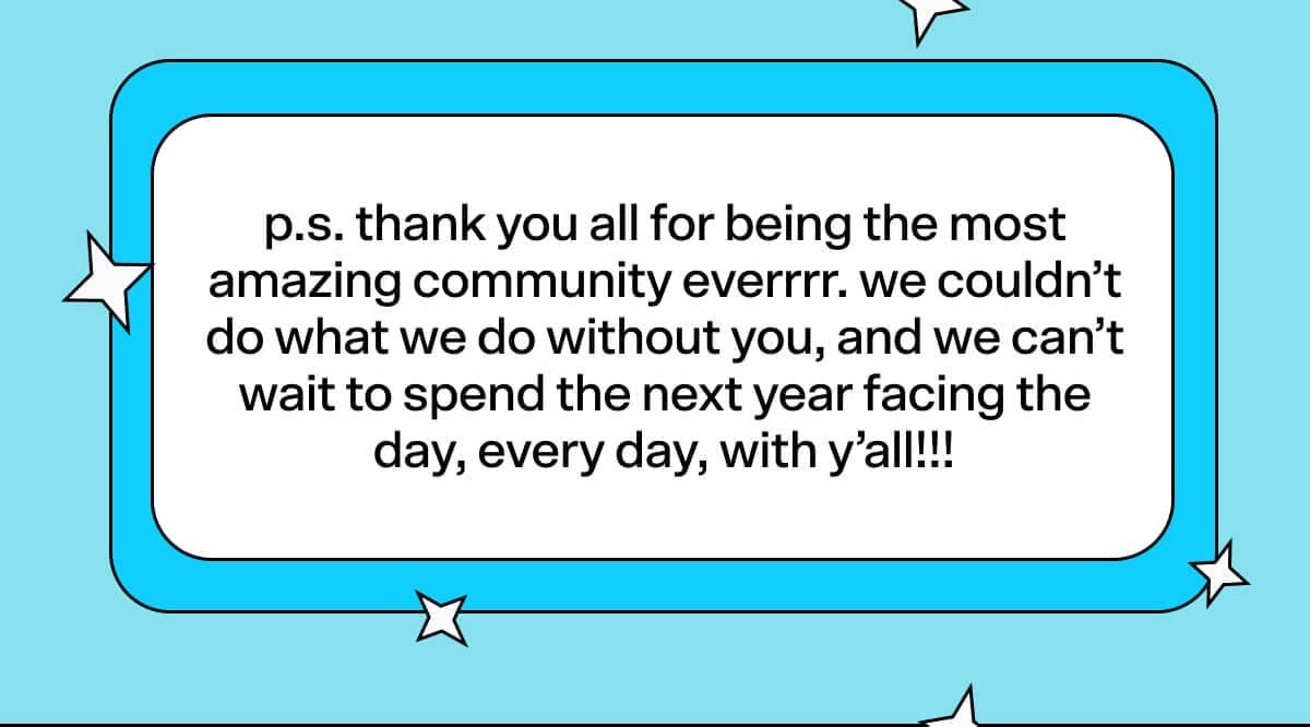 p.s. thank you all for being the most amazing community everrrr. we couldn’t do what we do without you, and we can’t wait to spend the next year facing the day, every day, with y’all!!!