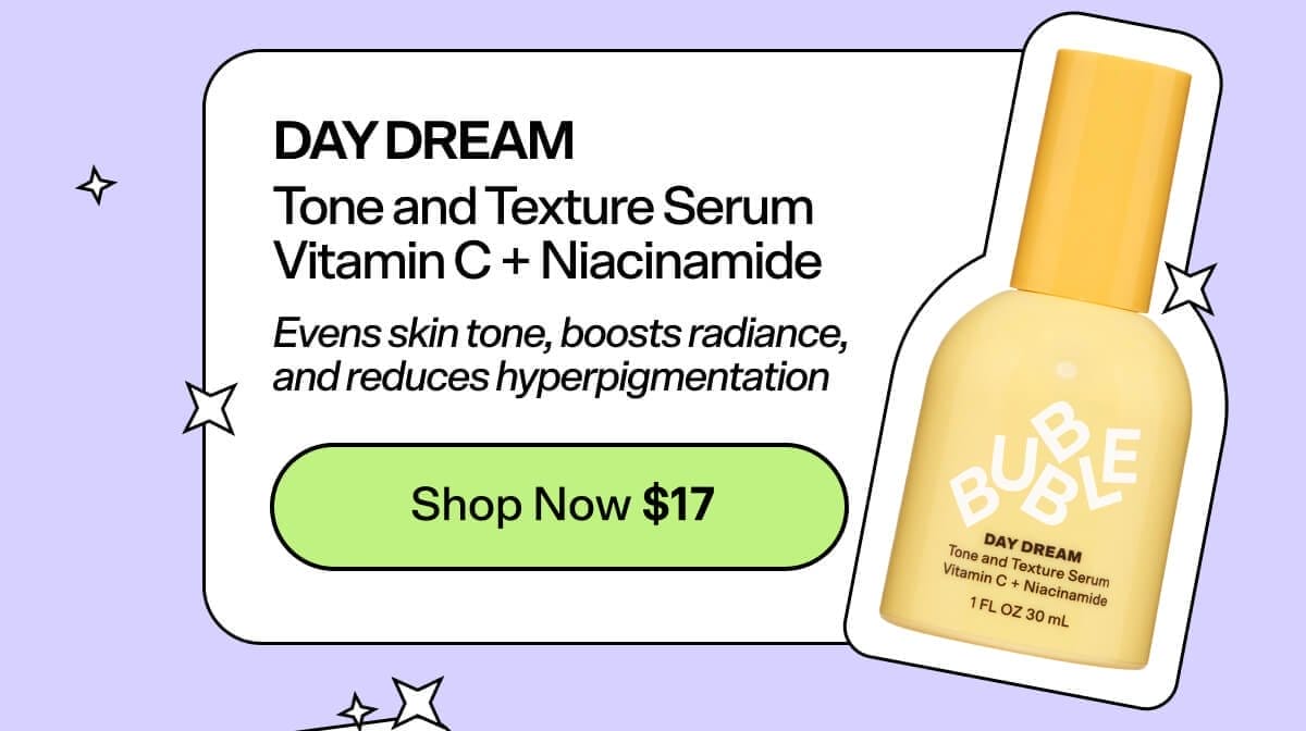 Day Dream Tone and Texture Serum Vitamin C + Niacinamide [Shop Now \\$17] Evens skin tone, boosts radiance, and reduces hyperpigmentation.