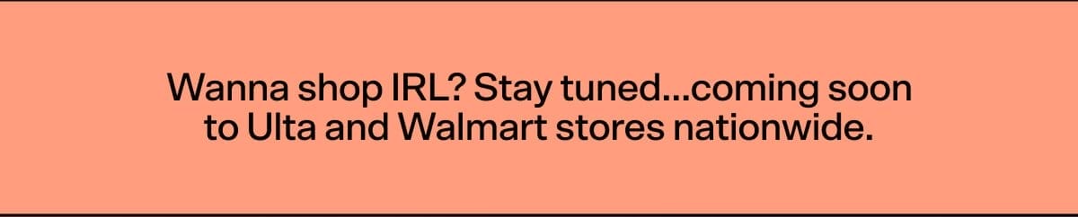 Wanna shop IRL? Stay tuned...coming soon to Ulta and Walmart stores nationwide.