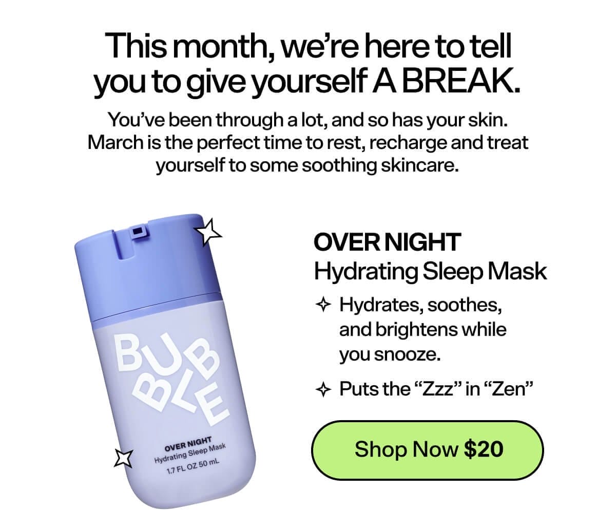 This month, we’re here to tell you to give yourself A BREAK. You’ve been through a lot, and so has your skin. March is the perfect time to rest, recharge and treat yourself to some soothing skincare. Over Night Hydrating Sleep Mask [Shop Now \\$20] Hydrates, soothes, and brightens while you snooze. Puts the “Zzz” in “Zen”