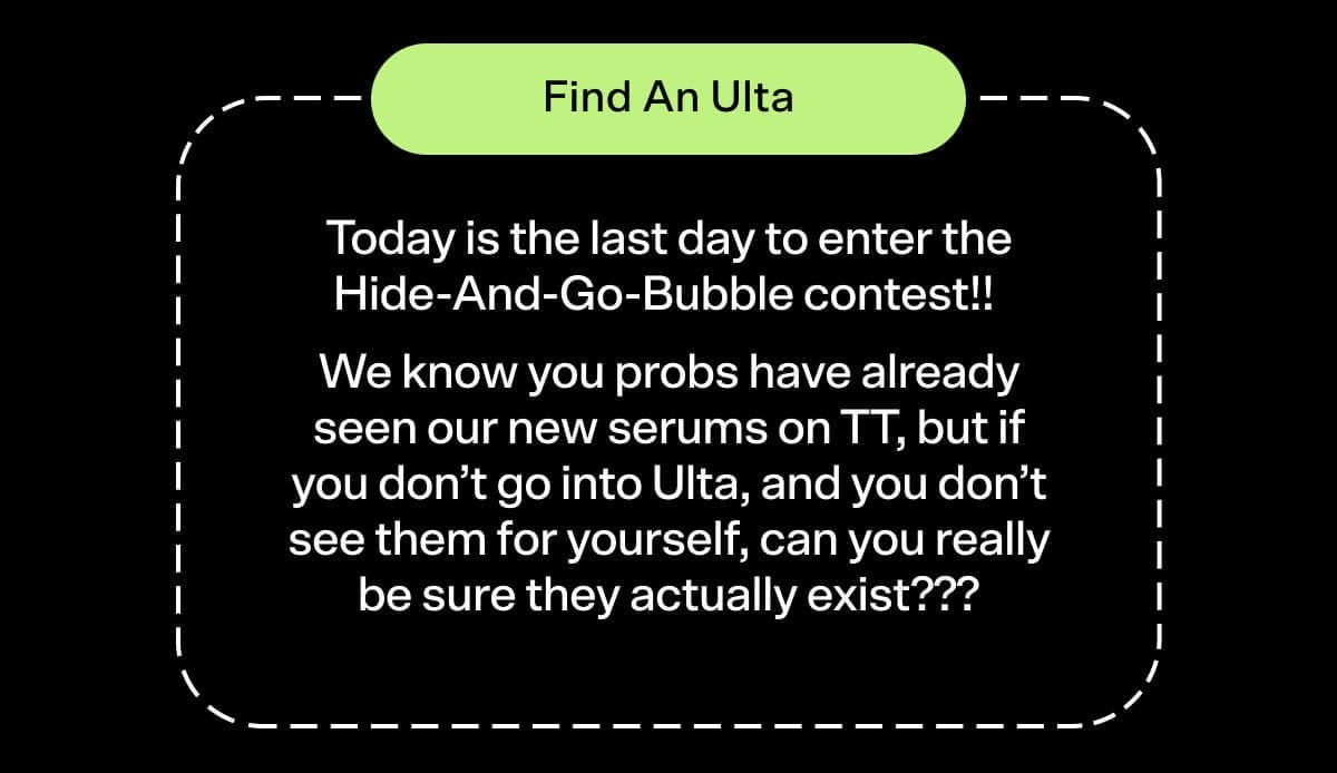 Find an Ulta Today is the last day to enter the Hide-And-Go-Bubble contest!! We know you probs have already seen our new serums on TT, but if you don’t go into Ulta, and you don’t see them for yourself, can you really be sure they actually exist???