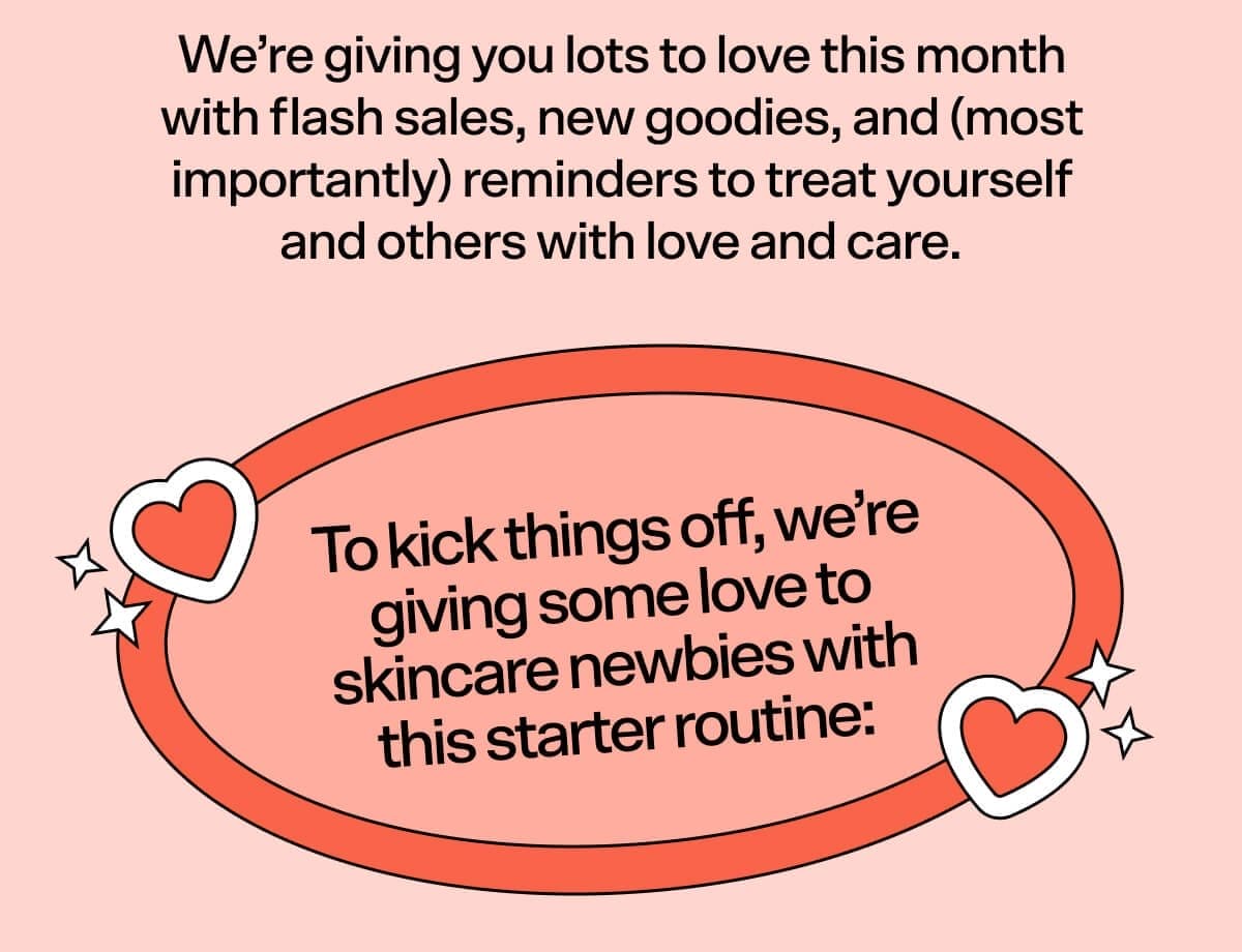 We’re giving you lots to love this month with flash sales, new goodies, and (most importantly) reminders to treat yourself and others with love and care. To kick things off, we’re giving some love to skincare newbies with this starter routine: