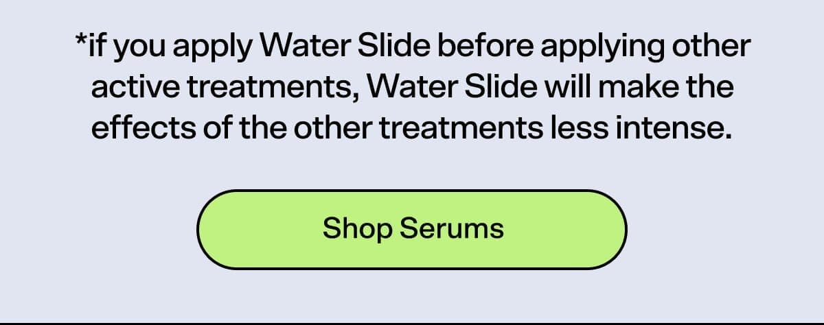 *if you apply Water Slide before applying other active treatments, Water Slide will make the effects of the other treatments less intense. SHOP SERUMS