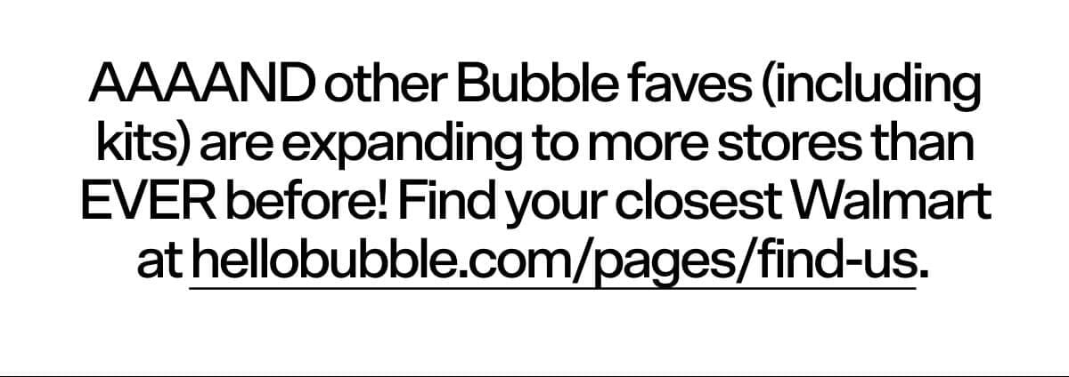 AAAAND other Bubble faves (including kits) are expanding to more stores than EVER before! Find your closest Walmart at hellobubble.com/pages/find-us.