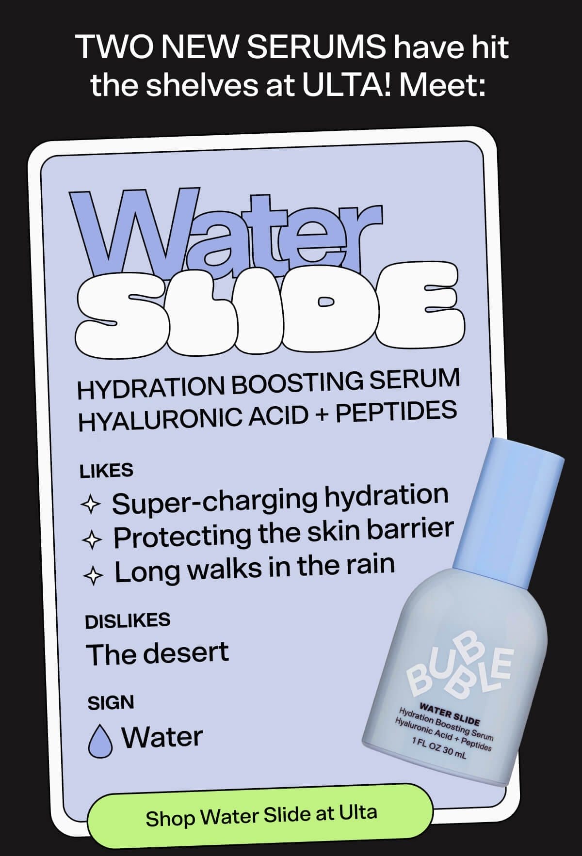 TWO NEW SERUMS have hit the shelves at ULTA! Meet: Water Slide Hydration Boosting Serum Likes: Super-charging hydration Protecting the skin barrier Long walks in the rain Dislikes: The desert Sign: Water