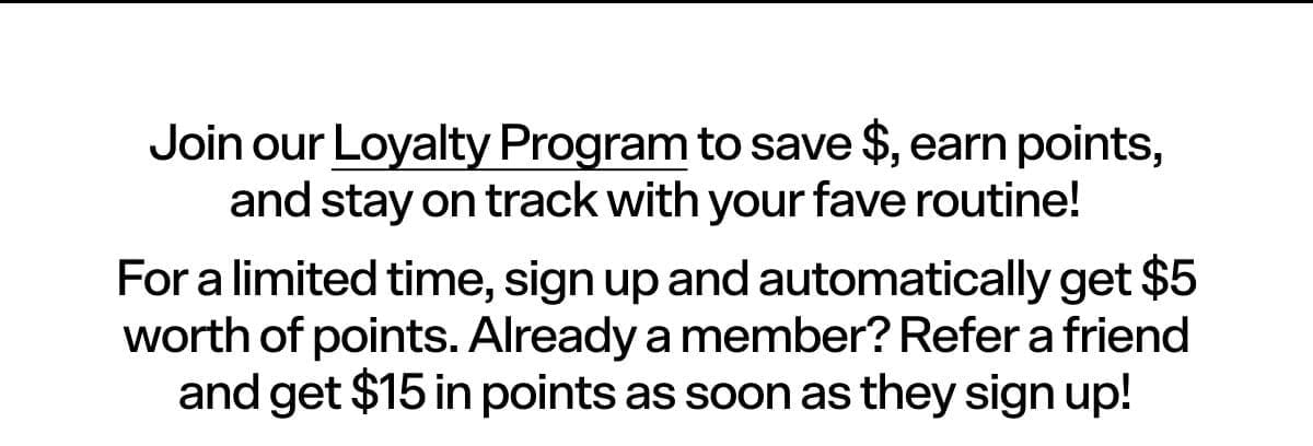 Join our Loyalty Program to save \\$, earn points, and stay on track with your fave routine! For a limited time, sign up and automatically get \\$5 worth of points. Already a member? Refer a friend and get \\$15 in points as soon as they sign up!