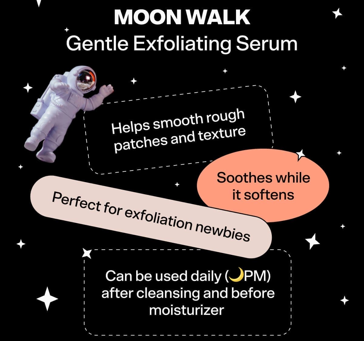 Moon Walk Gentle Exfoliating Serum Helps smooth rough patches and texture Soothes while it softens Perfect for exfoliation newbies Can be used daily (🌙PM) after cleansing and before moisturizer