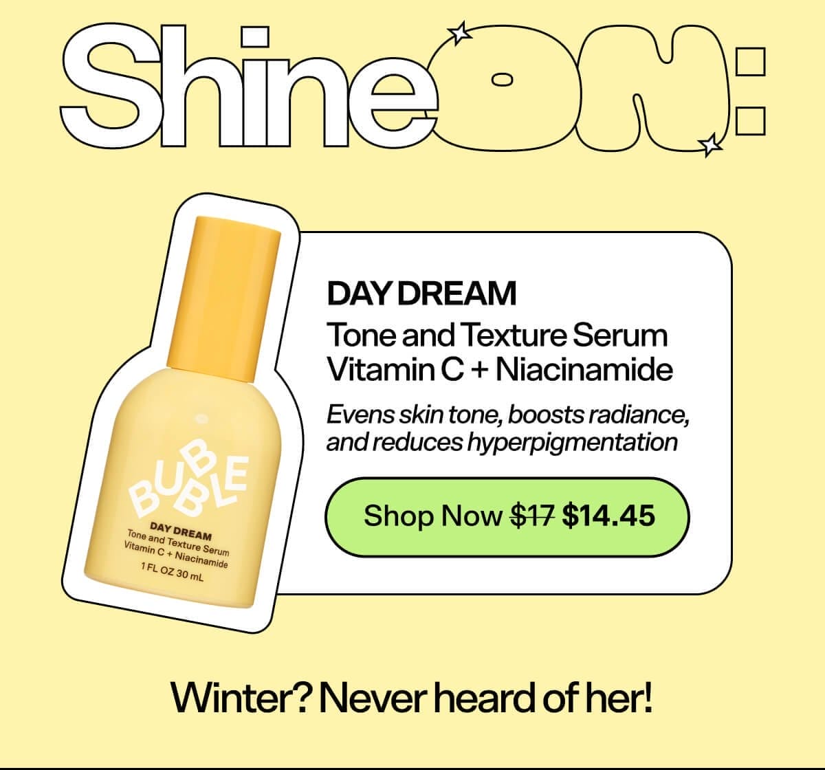 Shine On: Day Dream Tone and Texture Serum Vitamin C + Niacinamide [Shop Now \\$17] Evens skin tone, boosts radiance, and reduces hyperpigmentation Winter? We hardly know ‘er!