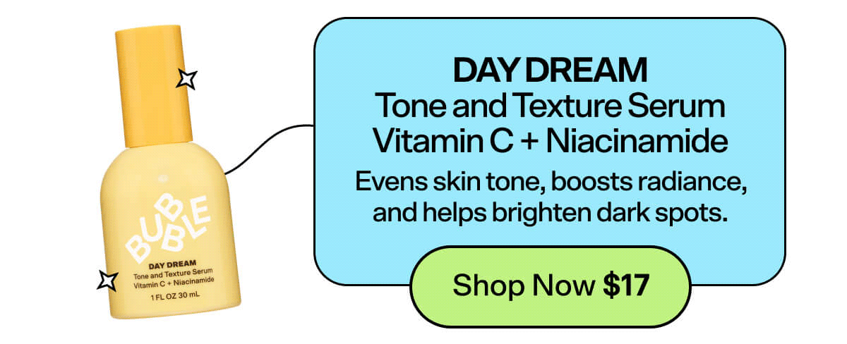 Day Dream Tone and Texture Serum Vitamin C + Niacinamide [Shop Now \\$17] Evens skin tone, boosts radiance, and helps brighten dark spots. 
