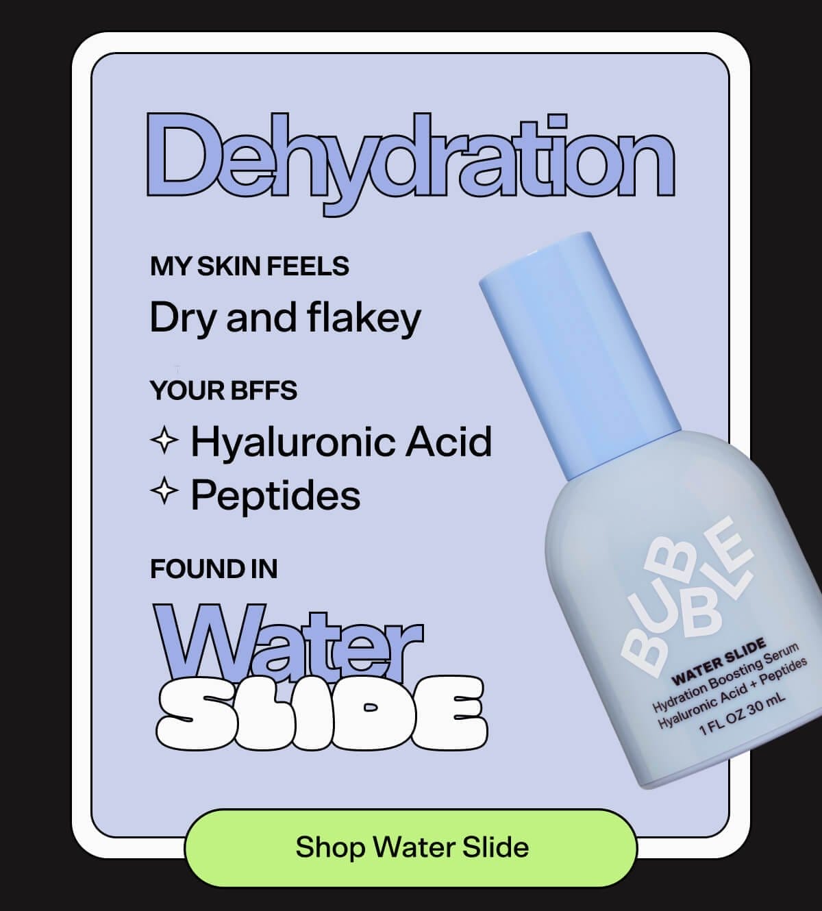 Dehydration MY SKIN FEELS: Dry and flaky YOUR BFFs: Hyaluronic acid, Peptides, FOUND IN: Water Slide SHOP WATER SLIDE