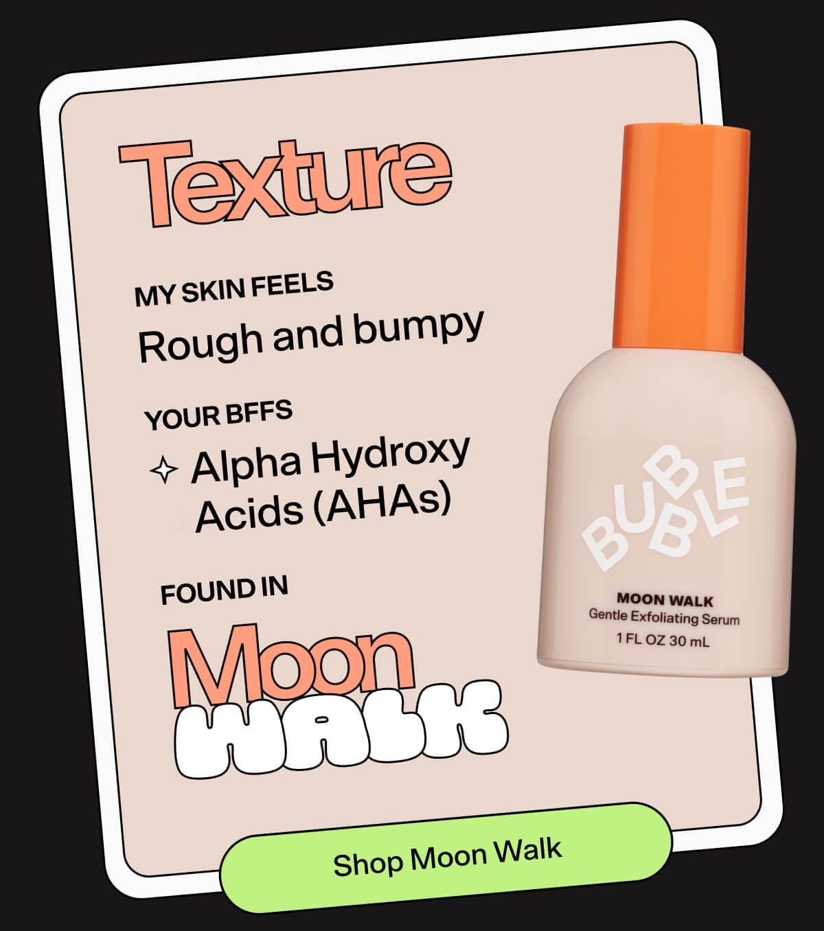 Texture MY SKIN FEELS: Rough and bumpy YOUR BFFs: Alpha Hydroxy Acids (AHAs), FOUND IN: Moon Walk SHOP MOON WALK