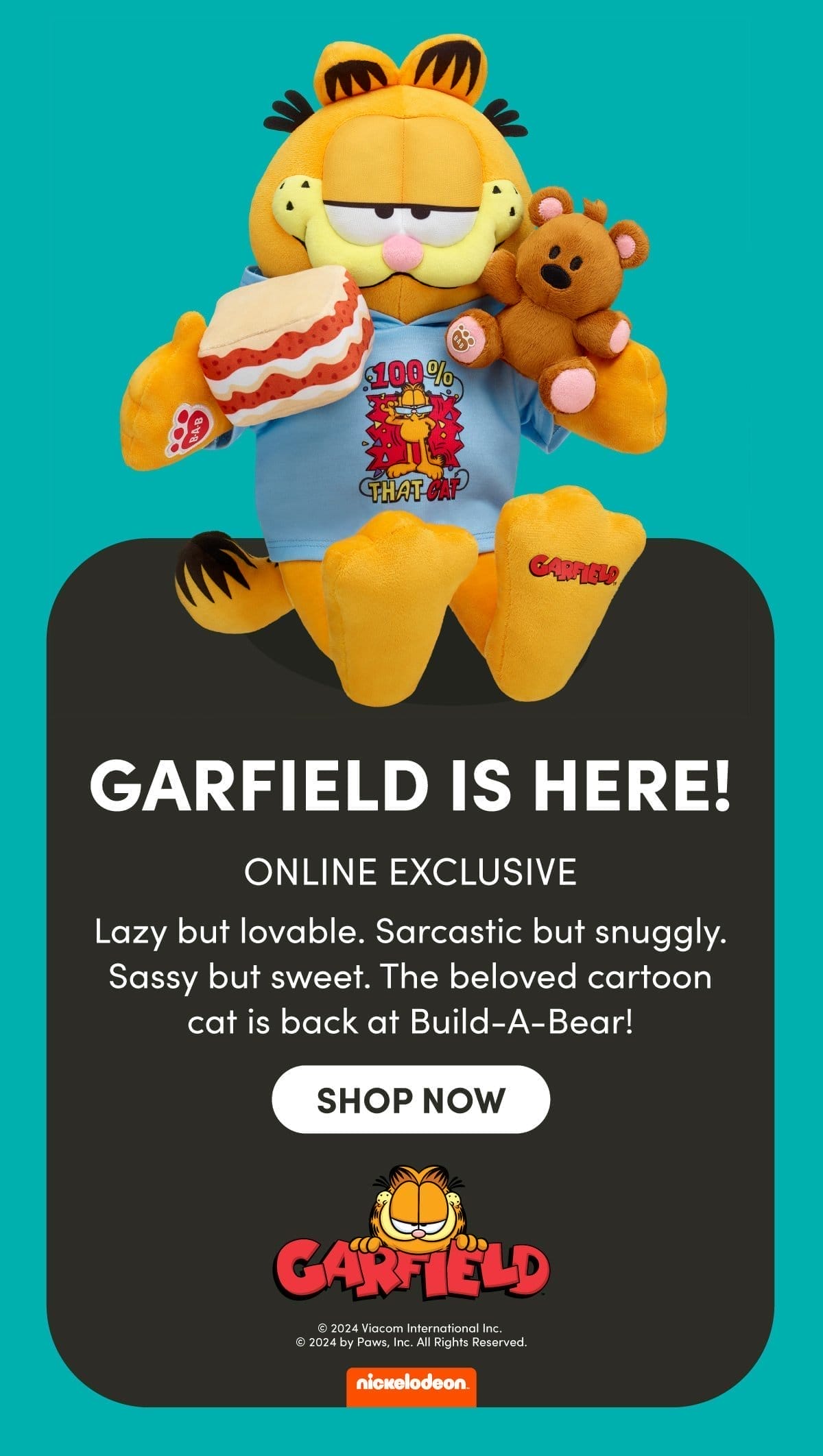 GARFIELD IS HERE! | ONLINE EXCLUSIVE | Lazy but lovable. Sarcastic but snuggly. Sassy but sweet. The beloved cartoon cat is back at Build-A-Bear! | SHOP NOW