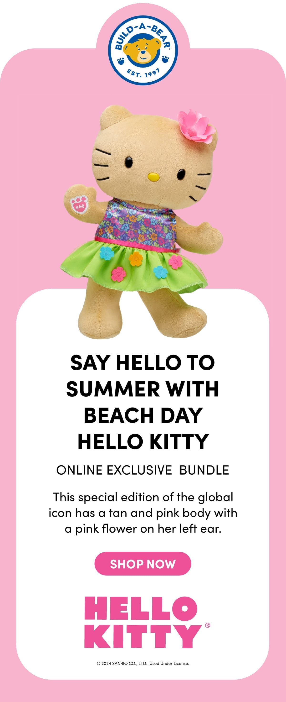 BUILD-A-BEAR EST. 1997 SAY HELLO TO SUMMER WITH BEACH DAY HELLO KITTY ONLINE EXCLUSIVE BUNDLE This special edition of the global icon has a tan and pink body with a pink flower on her left ear. SHOP NOW HELLO KITTY® ©2024 SANRIO CO., LTD. Used Under License