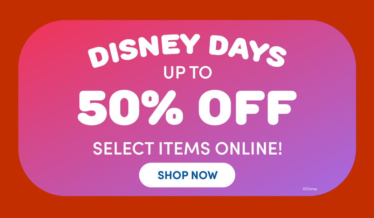 DISNEY DAYS UP TO 50% OFF SELECT ITEMS ONLINE! SHOP NOW