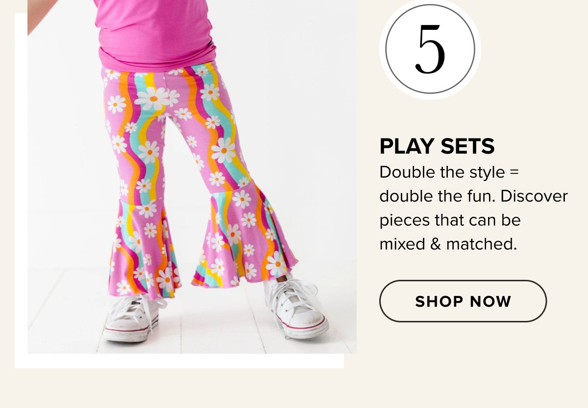 #5 PLAY SETS Double the style = double the fun. Discover pieces that can be mixed & matched. SHOP NOW