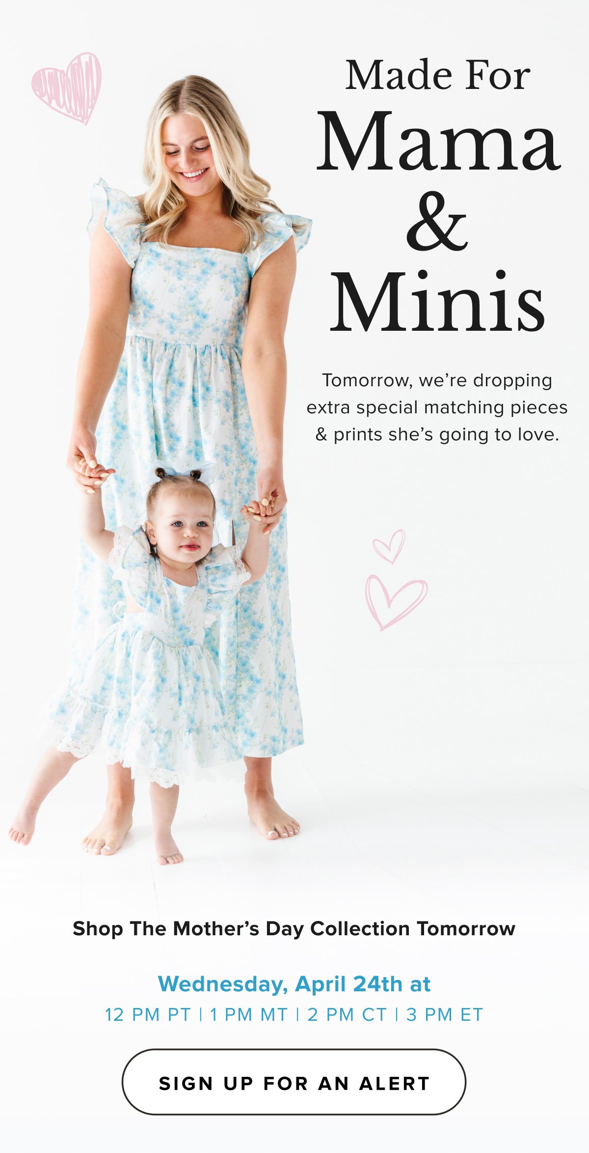 MADE FOR MOM & her mini! Tomorrow, we’re dropping extra special pieces & prints she’s going to love & wear all season long. Shop The Mother’s Day Collection Tomorrow Wednesday, April 24th at 12 PM PT | 1 PM MT | 2 PM CT | 3 PM ET CTA: SIGN UP FOR AN ALERT