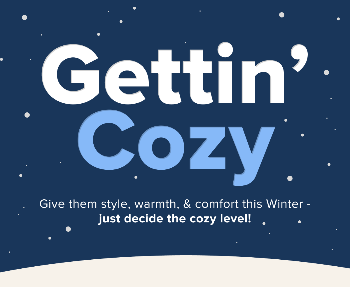 Gettin’ Cozy Give them style, warmth, & comfort this Winter - just decide the cozy level!