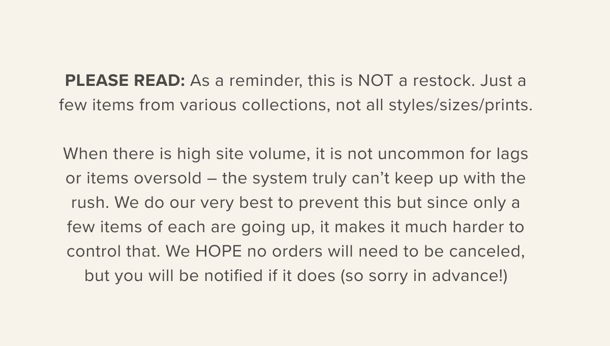 PLEASE READ: As a reminder, this is NOT a restock. Just a few items from various collections, not all styles/sizes/prints. When there is high site volume, it is not uncommon for lags or items oversold – the system truly can’t keep up with the rush. We do our very best to prevent this but since only a few items of each are going up, it makes it much harder to control that. We HOPE no orders will need to be canceled, but you will be notified if it does (so sorry in advance!)