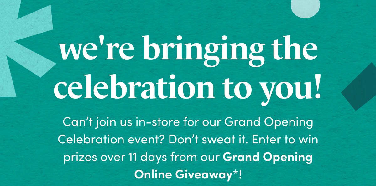 we're bringing the celebration to you! Can’t join us in-store for our Grand Opening Celebration event? Don’t sweat it. Enter to win prizes over 11 days from our Grand Opening Online Giveaway*!