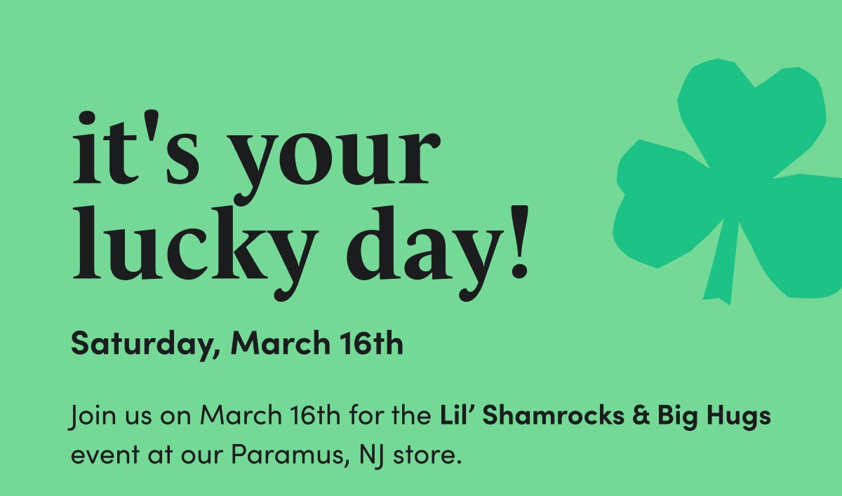 it's your lucky day!\xa0Saturday, March 16th Join us on March 16th\xa0for the Lil’ Shamrocks & Big Hugs event at our Paramus, NJ store.