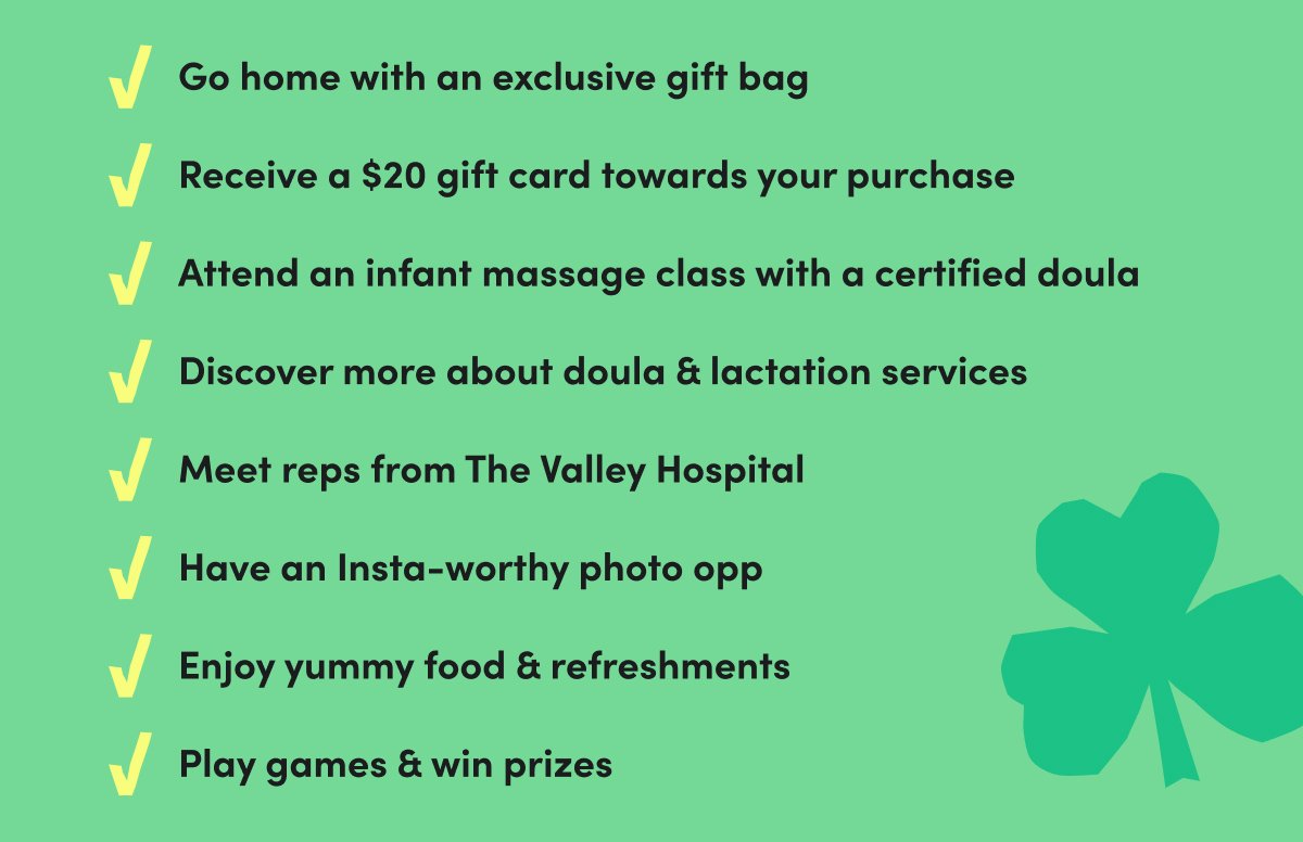 ✓Go home with an exclusive gift bag ✓Receive a \\$20 gift card towards your purchase ✓Attend an infant massage class with a certified doula ✓Discover more about doula & lactation services ✓Meet\xa0reps from The Valley Hospital ✓Have an Insta-worthy photo opp ✓Enjoy yummy food & refreshments ✓Play games & win prizes