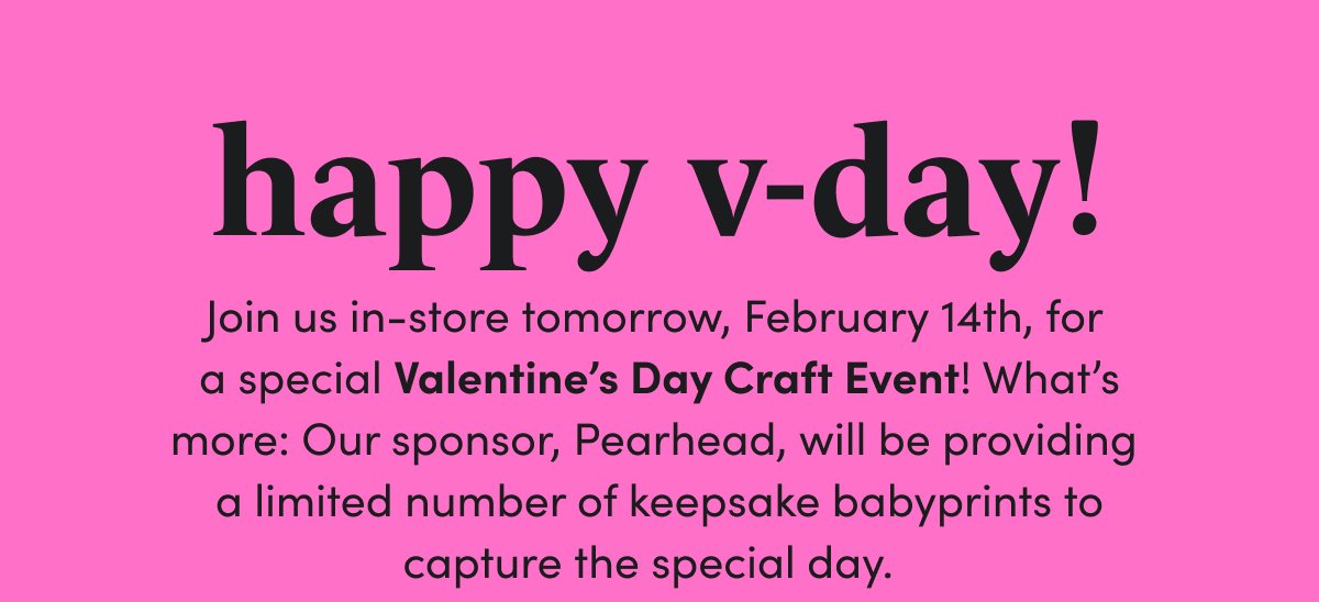 happy v-day! Join us in-store tomorrow, February 14th, for a special Valentine’s Day Craft Event! What’s more: Our sponsor, Pearhead, will be providing a limited number of keepsake babyprints to capture the special day.
