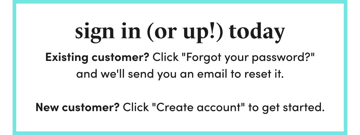 sign in (or up!) today Existing customer? Click "Forgot your password?" and we'll send you an email to reset it. New customer? Click "Create account" to get started.