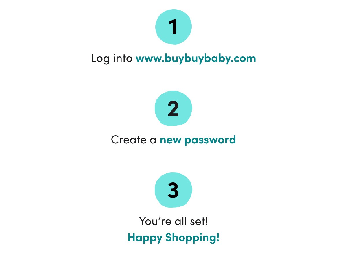 1) Log into www.buybuybaby.com 2) Create a new password 3) You’re all set! Happy Shopping!