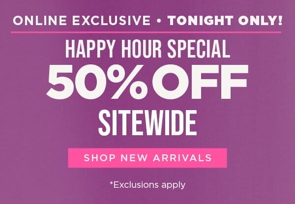 Online exclusive. TONIGHT ONLY! 50% off sitewide happy hour special. Exclusions apply. Shop new arrivals