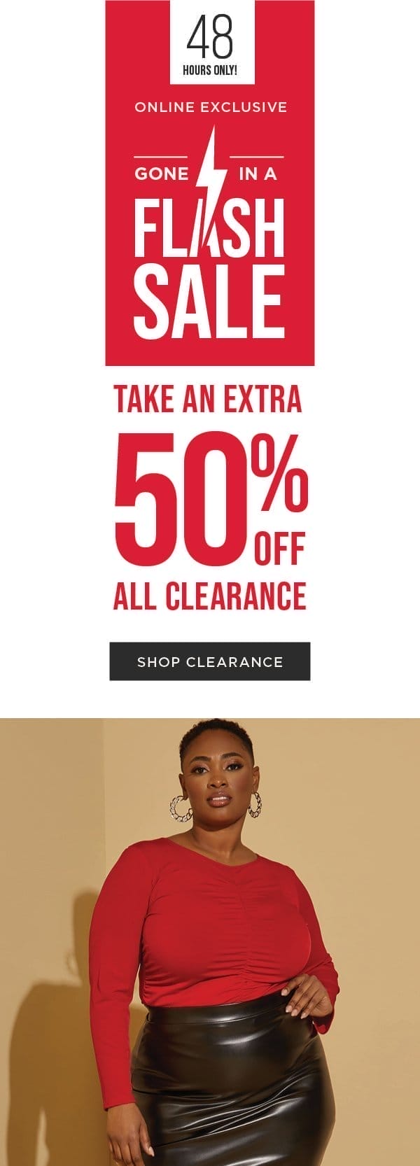 48 HOURS ONLY! Online exclusive. Flash sale. Take an extra 50% off all clearance Shop now