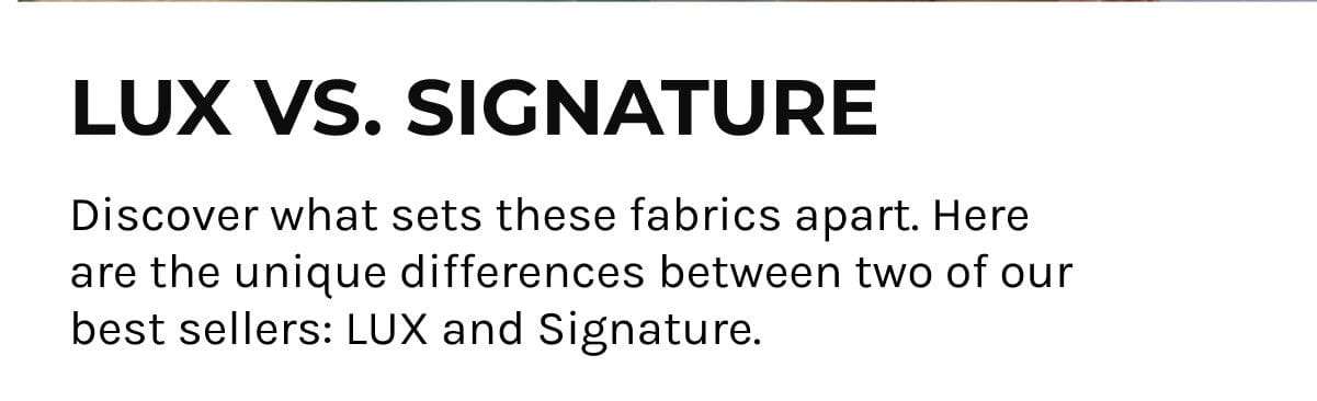 LUX vs Signature; Discover what sets these fabrics apart. Here are the unique differences between two of our best sellers: LUX and Signature