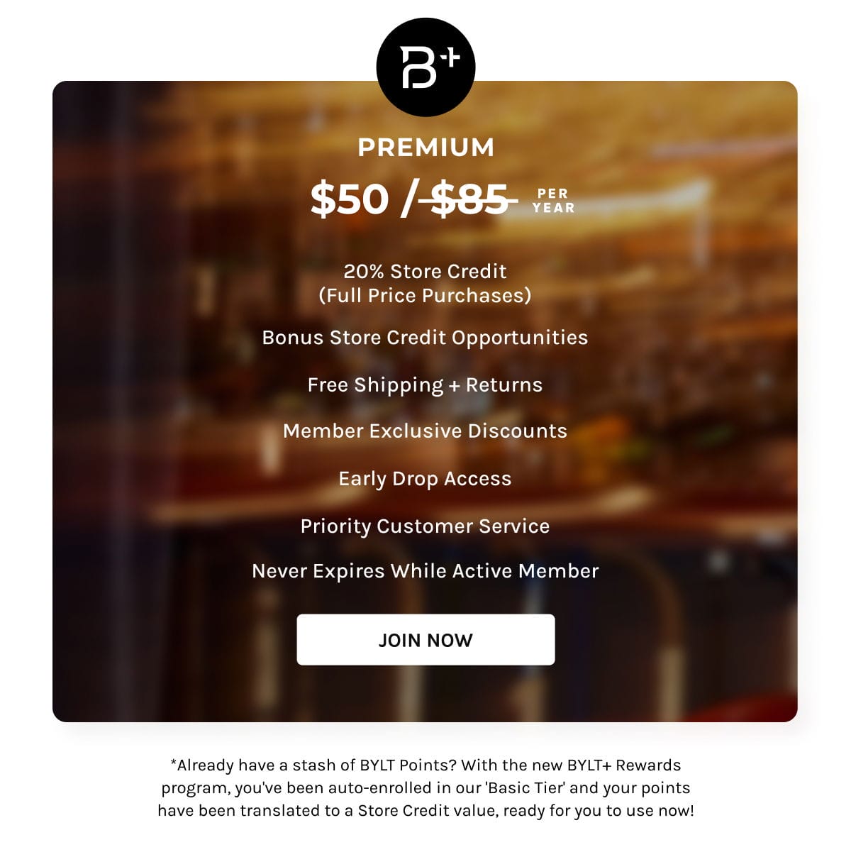 B+ Premium | \\$50 per year | 20% store credit (Full Price Purchases); Bonus Store Credit opportunities; Free Shipping + Returns; Member Exclusive Discounts; Early Drop Access; Priority Customer Service; Never expires while active Member | Join Now