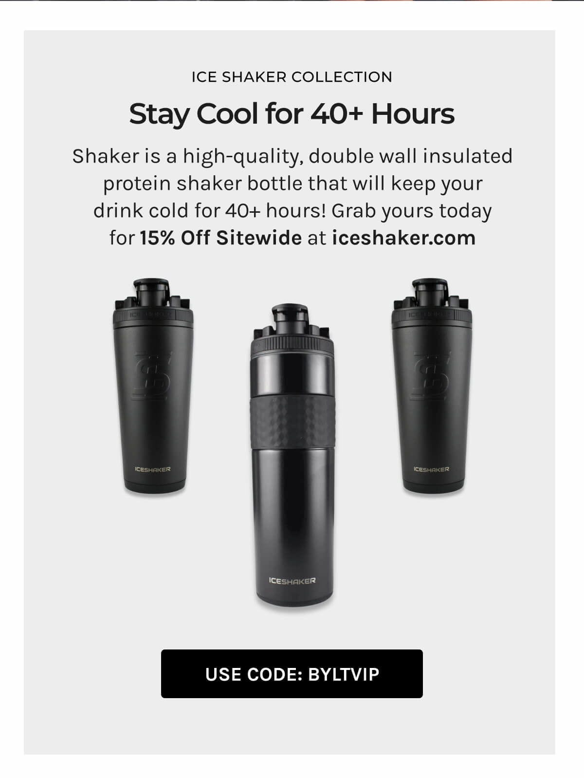 Ice Shaker Collection; Stay cool for 40+ hours; Shaker is a high-quality, double wall insulated protein shaker bottle that will keep your drink cold for 40+ hours! grab your today for 15% off sitewide at iceshaker.com; Use Code: BYLTVIP