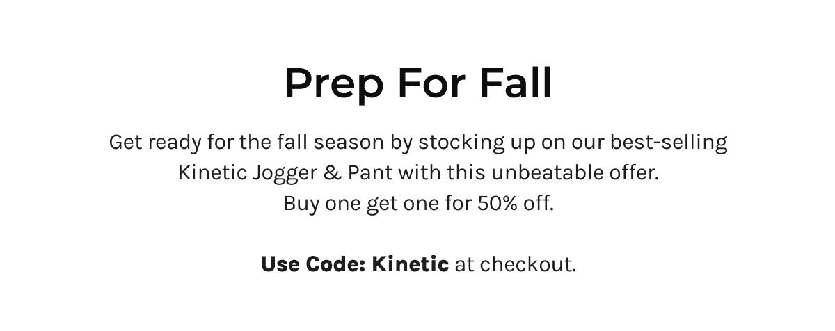 Prep for Fall | Get ready for the fall season by stocking up on our best-selling Kinetic Jogger and Pant with this unbeatable offer. 