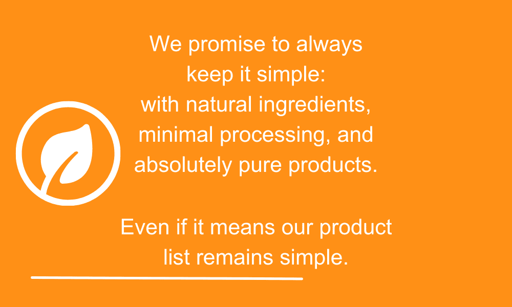 We promise to always keep it simple: with natural ingredients, minimal processing, and absolutely pure products.
