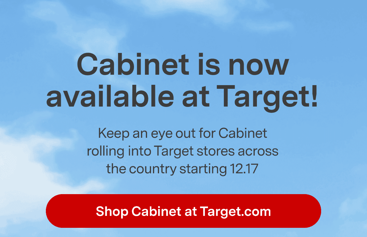 Cabinet is now available at Target! Keep an eye out for Cabinet rolling into Target stores across the country starting 12.17. Shop Cabinet at Target.com