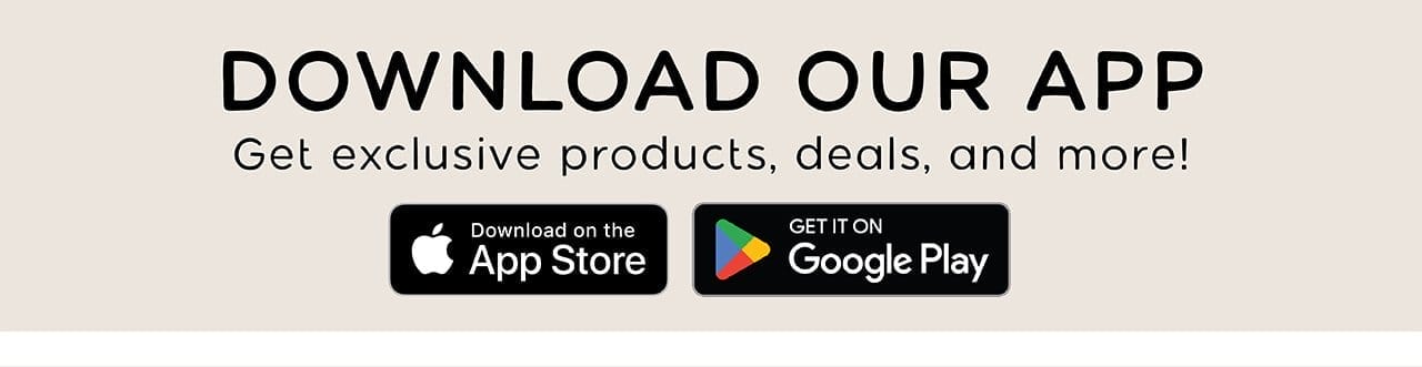 DOWNLOAD OUR APP | Get exclusive products, deals, and more! | Download on the App Store or Get It On Google Play