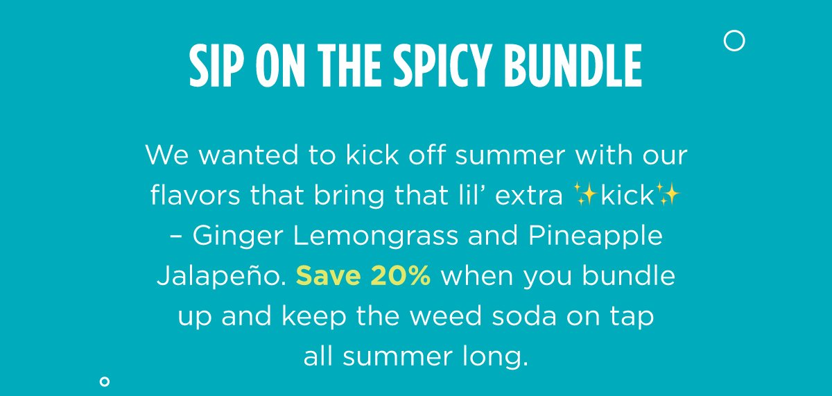 We wanted to kick off summer with our flavors that bring that lil’ extra ✨kick✨– Ginger Lemongrass and Pineapple Jalapeño. Save 20% when you bundle up and keep the weed soda on tap all summer long.