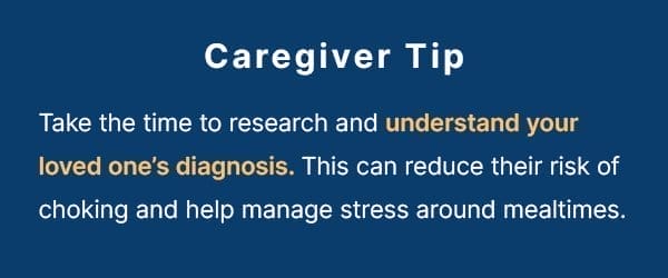 Take the time to research and understand your loved one’s diagnosis. This can reduce their risk of choking and help manage stress around mealtimes.