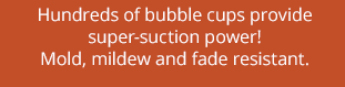 Hundreds of bubble cups provide super-suction power! Mold, mildew and fade resistant.