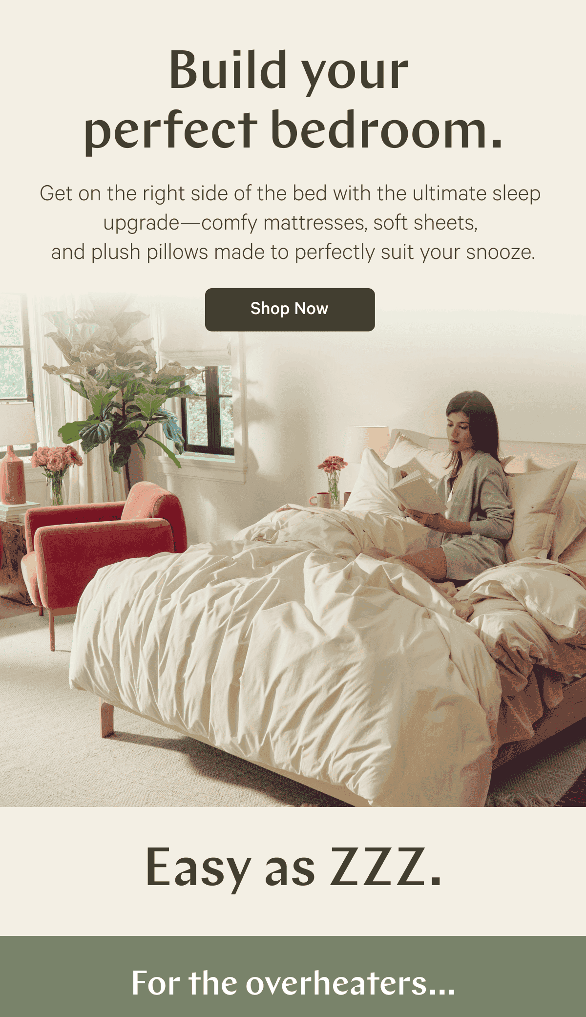 Build your perfect bedroom. Get on the right side of the bed with the ultimate sleep upgrade- Comfy mattresses, soft sheets, and plush pillows