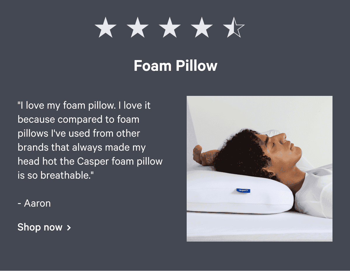 Foam Pillow. "I love my foam pillow. I love it because compared to foam pillows I've used from other brands that always made my head hot the Casper foam pillow is so breathable." - Aaron Shop now >