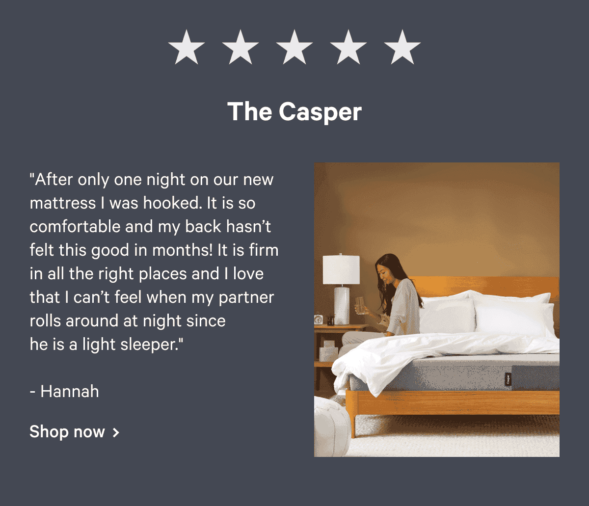 The Casper "After only one night on our new mattress I was hooked. It is so comfortable and my back hasn’t felt this good in months! It is firm in all the right places and I love that I can’t feel when my partner rolls around at night since he is a light sleeper." - Hannah Shop now >