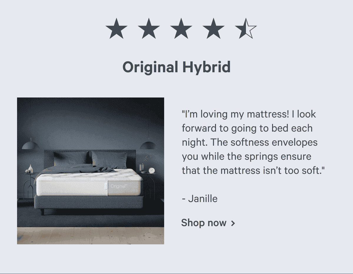 Original Hybrid "I’m loving my mattress! I look forward to going to bed each night. The softness envelopes you while the springs ensure that the mattress isn’t too soft." - Janille Shop now >